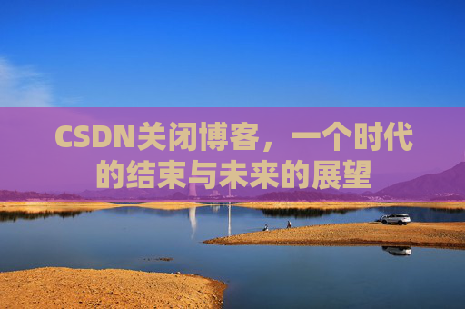 CSDN关闭博客，一个时代的结束与未来的展望
